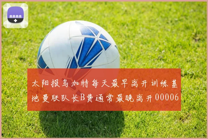 太阳报乌加特每天最早离开训练基地曼联队长B费通常最晚离开0000644