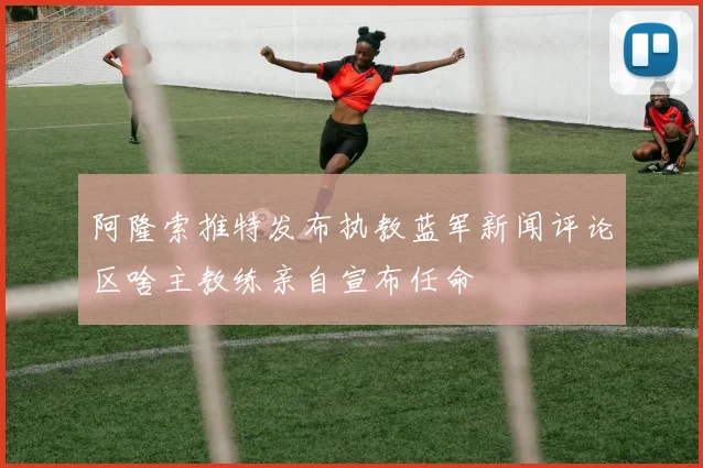 阿隆索推特发布执教蓝军新闻评论区啥主教练亲自宣布任命